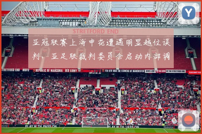 亚冠联赛上海申花遭遇明显越位误判，亚足联裁判委员会启动内部调查