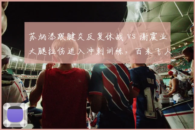 苏炳添跟腱炎反复休战 vs 谢震业大腿拉伤进入冲刺训练，百米飞人复出时间表差异明显