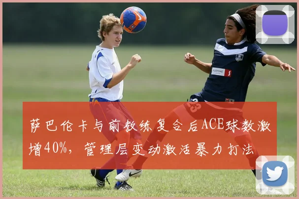 萨巴伦卡与前教练复合后ACE球数激增40%，管理层变动激活暴力打法