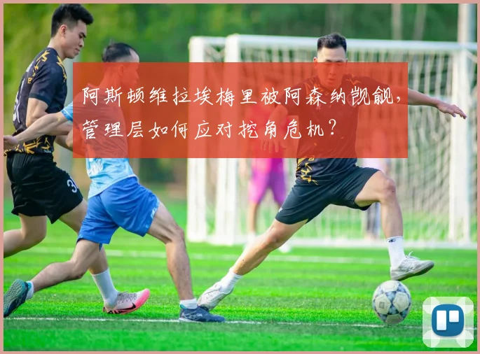 阿斯顿维拉埃梅里被阿森纳觊觎，管理层如何应对挖角危机？